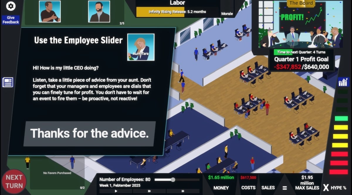 AAA Simulator Your Aunt Tara is telling you to use the Employee Slider in the bottom UI segment. Her message reads "Hi! How is my little CEO doing? Listen, take a piece of advice from your aunt. Don't forget that your managers and employees are dials that you can finely tune for profit. You don't have to wait for an event to fire them - be proactive, not reactive!" And then your only possible response is "Thanks for the advice" in a large button.